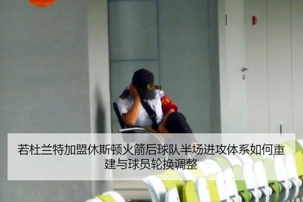 若杜兰特加盟休斯顿火箭后球队半场进攻体系如何重建与球员轮换调整